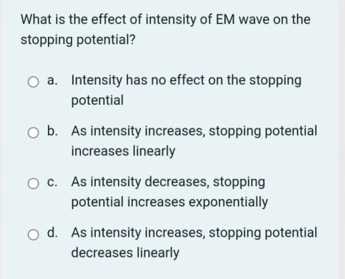 What is the effect of intensity of EM wave on the
stopping potential?
a. Intensity has no effect on the stopping
potential
O b. As intensity increases, stopping potential
increases linearly
O c. As intensity decreases, stopping
potential increases exponentially
O d. As intensity increases, stopping potential
decreases linearly
