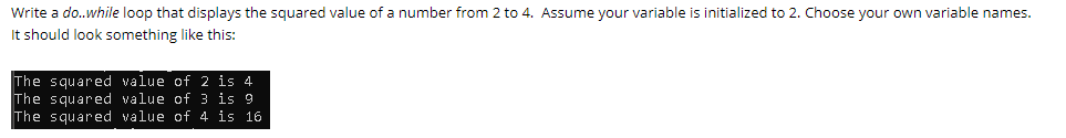 Write a do..while loop that displays the squared value of a number from 2 to 4. Assume your variable is initialized to 2. Choose your own variable names.
It should look something like this:
The squared value of 2 is 4
The squared value of 3 is 9
The squared value of 4 is 16
