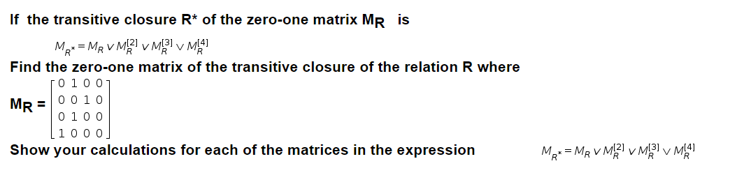 If the transitive closure R* of the zero-one matrix MR is
Mg = MR V M v M v M
Find the zero-one matrix of the transitive closure of the relation R where
0 10 0-
MR =
00 10
0 100
1000.
Show your calculations for each of the matrices in the expression
Ma = MR V M v M v MI

