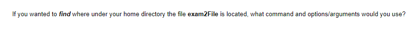 If you wanted to find where under your home directory the file exam2File is located, what command and options/arguments would you use?
