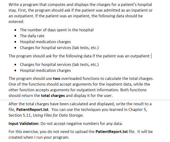 Write a program that computes and displays the charges for a patient's hospital
stay. First, the program should ask if the patient was admitted as an inpatient or
an outpatient. If the patient was an inpatient, the following data should be
entered:
• The number of days spent in the hospital
• The daily rate
Hospital medication charges
• Charges for hospital services (lab tests, etc.)
The program should ask for the following data if the patient was an outpatient:
• Charges for hospital services (lab tests, etc.)
• Hospital medication charges
The program should use two overloaded functions to calculate the total charges.
One of the functions should accept arguments for the inpatient data, while the
other function accepts arguments for outpatient information. Both functions
should return the total charges and display it for the user.
After the total charges have been calculated and displayed, write the result to a
file, PatientReport.txt. You can use the techniques you learned in Chapter 5,
Section 5.11, Using Files for Data Storage.
Input Validation: Do not accept negative numbers for any data.
For this exercise, you do not need to upload the PatientReport.txt file. It will be
created when I run your program.
