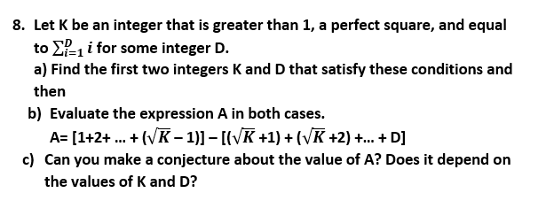 8. Let K be an integer that is greater than 1, a perfect square, and equal
to E-1 i for some integer D.
a) Find the first two integers K and D that satisfy these conditions and
then
b) Evaluate the expression A in both cases.
A= [1+2+ ... + (VK – 1)] – [(VK +1) + (VK +2) +... + D]
c) Can you make a conjecture about the value of A? Does it depend on
the values of K and D?
