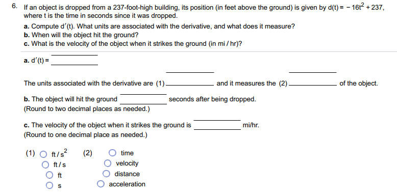6. If an object is dropped from a 237-foot-high building, its position (in feet above the ground) is given by d(t) = - 16t2 + 237,
where t is the time in seconds since it was dropped.
a. Compute d'(t). What units are associated with the derivative, and what does it measure?
b. When will the object hit the ground?
c. What is the velocity of the object when it strikes the ground (in mi / hr)?
a. d'(t) =
The units associated with the derivative are (1).
and it measures the (2).
of the object.
b. The object will hit the ground
(Round to two decimal places as needed.)
seconds after being dropped.
c. The velocity of the object when it strikes the ground is
(Round to one decimal place as needed.)
mi/hr.
(1) O ft/s?
(2)
time
ft/s
velocity
ft
distance
acceleration
S
