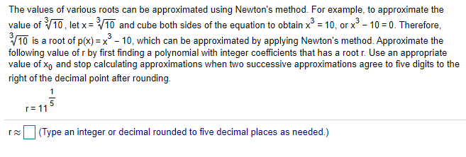 The values of various roots can be approximated using Newton's method. For example, to approximate the
value of 10, let x= V10 and cube both sides of the equation to obtain x = 10, or x - 10 = 0. Therefore,
V10 is a root of p(x) = x° - 10, which can be approximated by applying Newton's method. Approximate the
following value of r by first finding a polynomial with integer coefficients that has a root r. Use an appropriate
value of xo and stop calculating approximations when two successive approximations agree to five digits to the
right of the decimal point after rounding.
r= 11
(Type an integer or decimal rounded to five decimal places as needed.)
