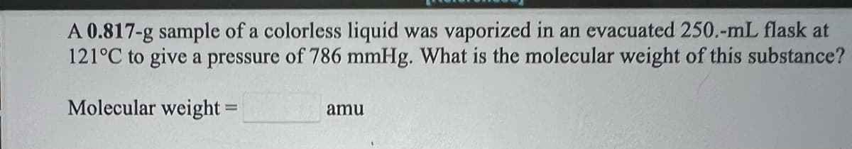 A 0.817-g sample of a colorless liquid was vaporized in an evacuated 250.-mL flask at
121°C to give a pressure of 786 mmHg. What is the molecular weight of this substance?
Molecular weight =
amu
