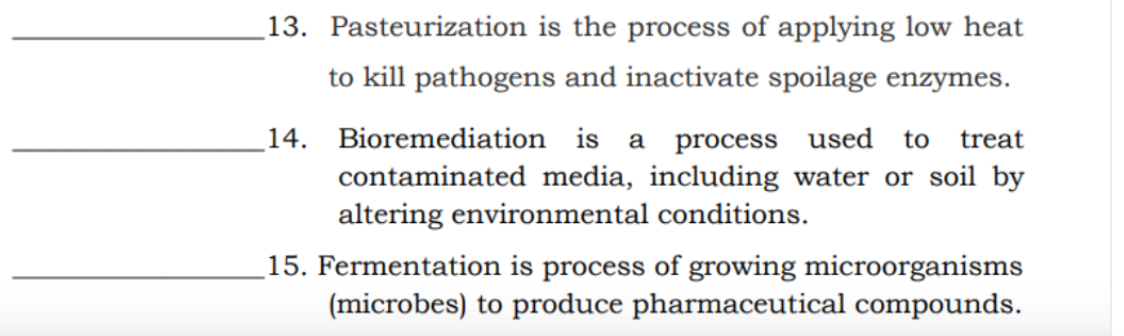 13. Pasteurization is the process of applying low heat
to kill pathogens and inactivate spoilage enzymes.
14. Bioremediation is a process used to
treat
contaminated media, including water or soil by
altering environmental conditions.
15. Fermentation is process of growing microorganisms
(microbes) to produce pharmaceutical compounds.
