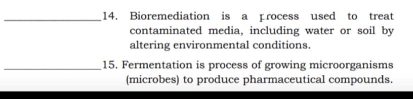 14. Bioremediation is a
Frocess used
to treat
contaminated media, including water or soil by
altering environmental conditions.
_15. Fermentation is process of growing microorganisms
(microbes) to produce pharmaceutical compounds.
