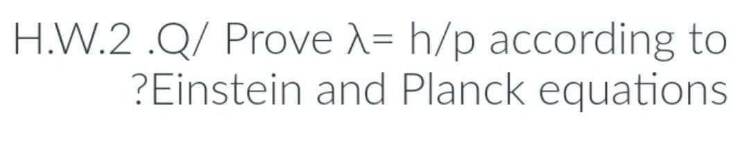H.W.2.Q/ Prove λ= h/p according to
?Einstein and Planck equations