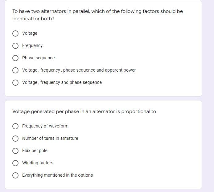 To have two alternators in parallel, which of the following factors should be
identical for both?
Voltage
Frequency
Phase sequence
O Voltage, frequency, phase sequence and apparent power
Voltage, frequency and phase sequence
Voltage generated per phase in an alternator is proportional to
Frequency of waveform
Number of turns in armature
Flux per pole
Winding factors
Everything mentioned in the options