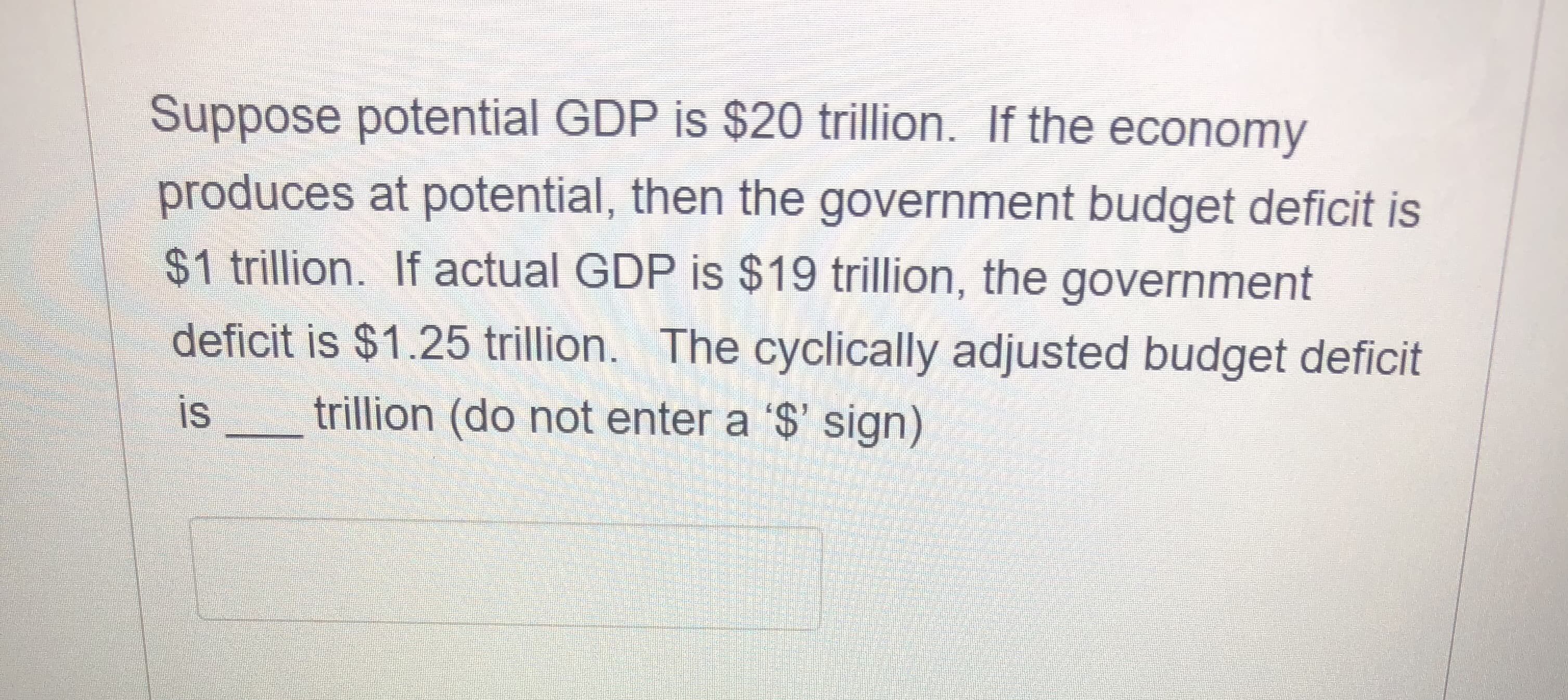 Suppose potential GDP is $20 trillion. If the economy
produces at potential, then the government budget deficit is
$1 trillion. If actual GDP is $19 trillion, the government
deficit is $1.25 trillion. The cyclically adjusted budget deficit
is
trillion (do not enter a '$' sign)
