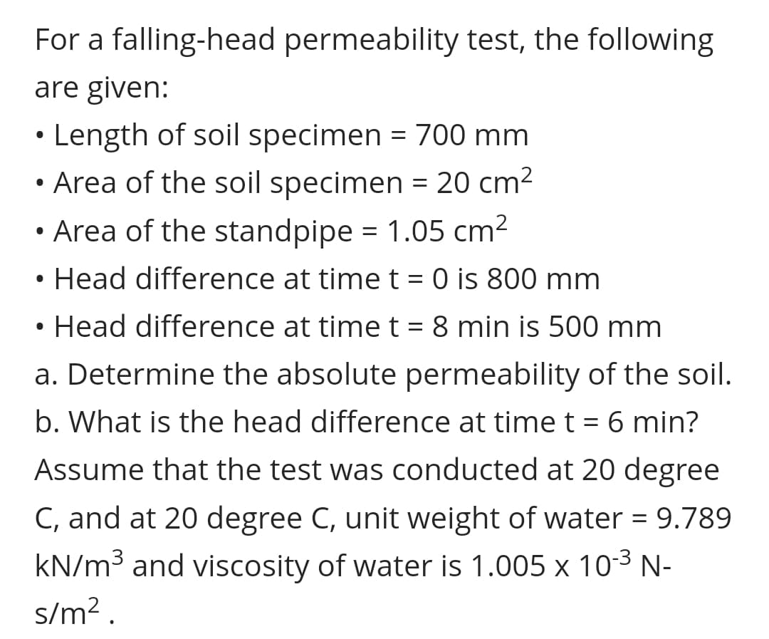 For a falling-head permeability test, the following
are given:
• Length of soil specimen = 700 mm
• Area of the soil specimen = 20 cm2
• Area of the standpipe = 1.05 cm²
||
Head difference at time t = 0 is 800 mm
Head difference at time t = 8 min is 500 mm
a. Determine the absolute permeability of the soil.
b. What is the head difference at timet = 6 min?
%D
Assume that the test was conducted at 20 degree
C, and at 20 degree C, unit weight of water = 9.789
kN/m³ and viscosity of water is 1.005 x 103 N-
s/m? .
