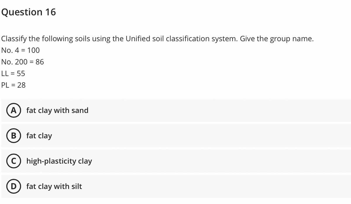 Question 16
Classify the following soils using the Unified soil classification system. Give the group name.
No. 4 = 100
No. 200 = 86
%3D
LL = 55
PL = 28
A) fat clay with sand
В
fat clay
C high-plasticity clay
fat clay with silt
