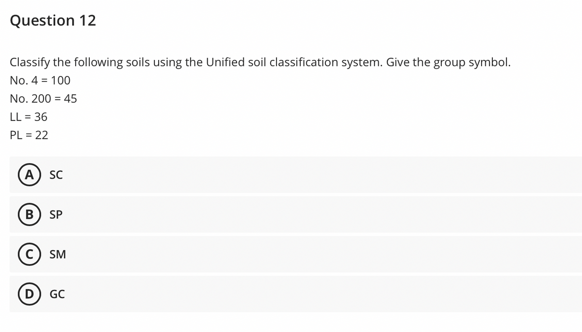 Question 12
Classify the following soils using the Unified soil classification system. Give the group symbol.
No. 4 =
100
No. 200 = 45
LL = 36
PL = 22
A) SC
B
SP
SM
GC
