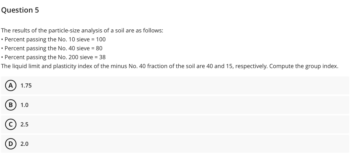 Question 5
The results of the particle-size analysis of a soil are as follows:
Percent passing the No. 10 sieve = 100
%3D
Percent passing the No. 40 sieve = 80
• Percent passing the No. 200 sieve = 38
The liquid limit and plasticity index of the minus No. 40 fraction of the soil are 40 and 15, respectively. Compute the group index.
A) 1.75
1.0
2.5
2.0
