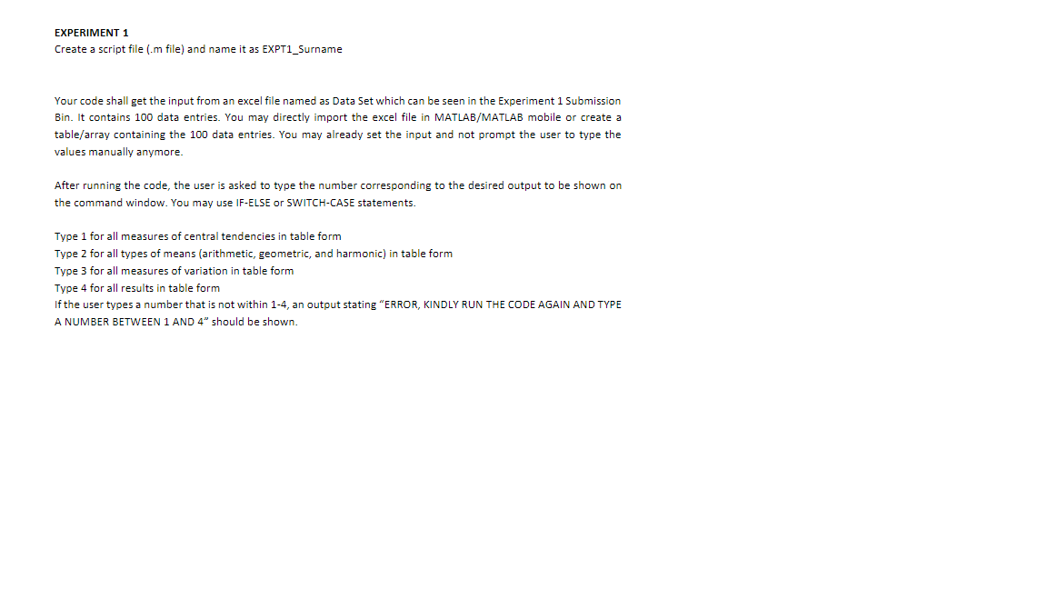 EXPERIMENT 1
Create a script file (.m file) and name it as EXPT1_Surname
Your code shall get the input from an excel file named as Data Set which can be seen in the Experiment 1 Submission
Bin. It contains 100 data entries. You may directly import the excel file in MATLAB/MATLAB mobile or create a
table/array containing the 100 data entries. You may already set the input and not prompt the user to type the
values manually anymore.
After running the code, the user is asked to type the number corresponding to the desired output to be shown on
the command window. You may use IF-ELSE or SWITCH-CASE statements.
Type 1 for all measures of central tendencies in table form
Type 2 for all types of means (arithmetic, geometric, and harmonic) in table form
Type 3 for all measures of variation in table form
Type 4 for all results in table form
If the user types a number that is not within 1-4, an output stating "ERROR, KINDLY RUN THE CODE AGAIN AND TYPE
A NUMBER BETWEEN 1 AND 4" should be shown.