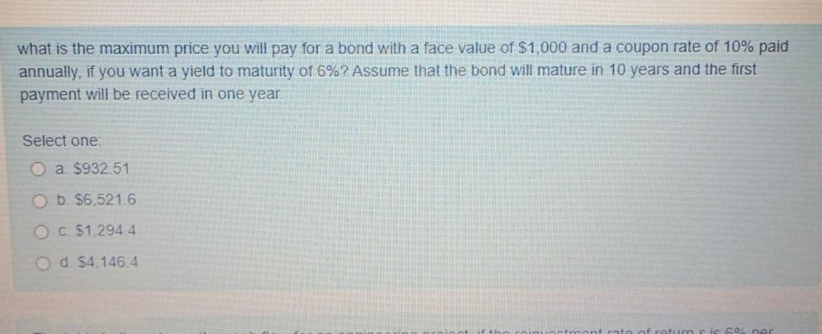 what is the maximum price you will pay for a bond with a face value of $1,000 and a coupon rate of 10% paid
annually, if you want a yield to maturity of 6%? Assume that the bond will mature in 10 years and the first
payment will be received in one year
Select one:
O a. $932.51
O b. $6,521.6
O C. $1,294.4
O d. $4,146.4
s is 6% ner
