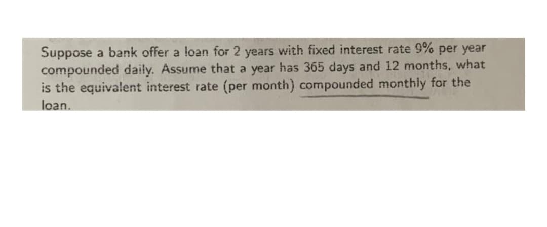 Suppose a bank offer a loan for 2 years with fixed interest rate 9% per year
compounded daily. Assume that a year has 365 days and 12 months, what
is the equivalent interest rate (per month) compounded monthly for the
loan.
