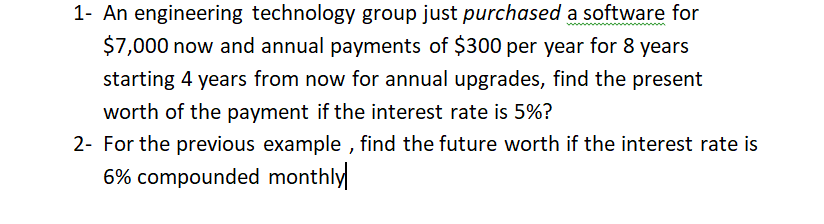1- An engineering technology group just purchased a software for
$7,000 now and annual payments of $300 per year for 8 years
starting 4 years from now for annual upgrades, find the present
worth of the payment if the interest rate is 5%?
2- For the previous example , find the future worth if the interest rate is
6% compounded monthly
