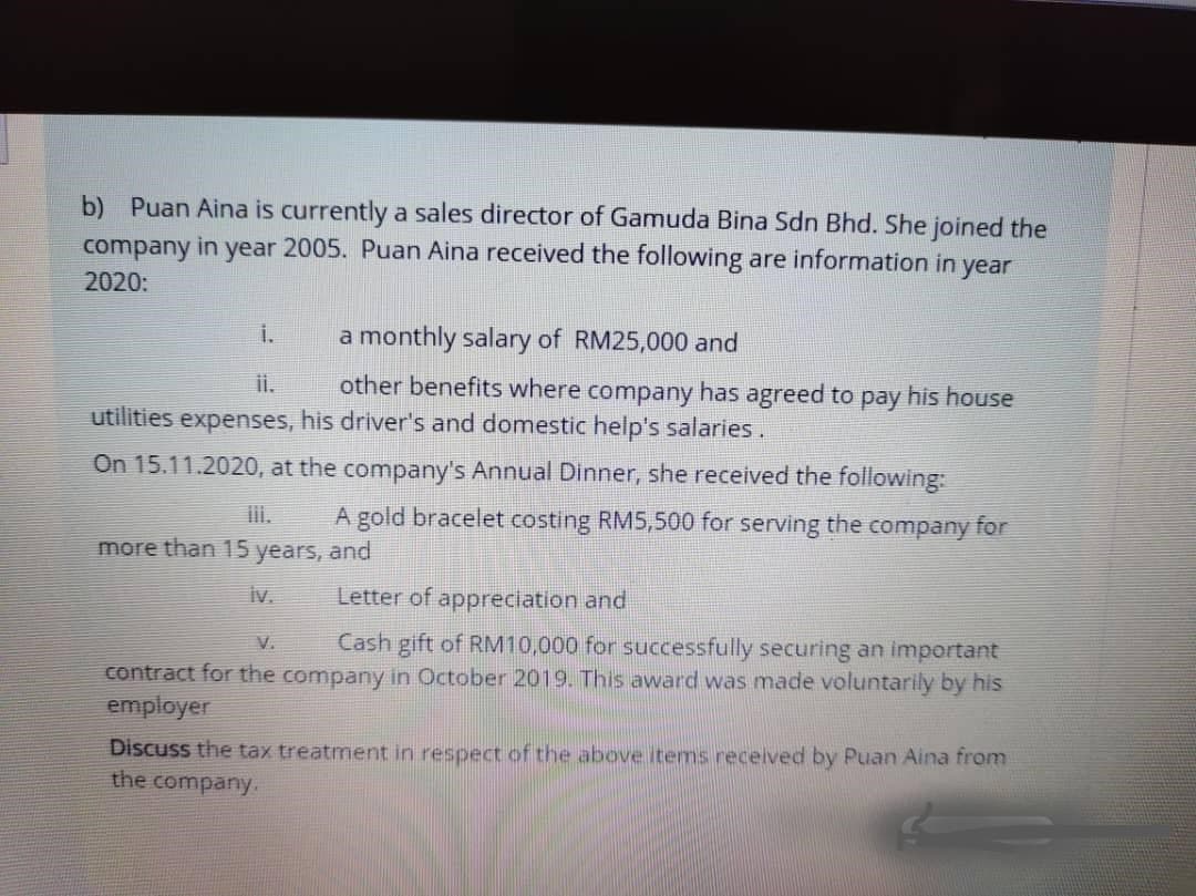 b) Puan Aina is currently a sales director of Gamuda Bina Sdn Bhd. She joined the
in
year 2005. Puan Aina received the following are information in year
company
2020:
i.
a monthly salary of RM25,000 and
ii.
other benefits where company has agreed to pay his house
utilities expenses, his driver's and domestic help's salaries.
On 15.11.2020, at the company's Annual Dinner, she received the following:
iii.
A gold bracelet costing RM5,500 for serving the company for
more than 15 years, and
iv.
Letter of appreciation and
Cash gift of RM10,000 for successfully securing an important
V.
contract for the company in October 2019. This award was made voluntarily by his
employer
Discuss the tax treatment in respect of the above items received by Puan Aina from
the company
