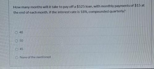 How many months will it take to pay off a $525 loan, with monthly payments of $15 at
the end of each month. if the Interest rate is 18%, compounded quarterly?
O 48
O 50
O45
O None of the mentioned
