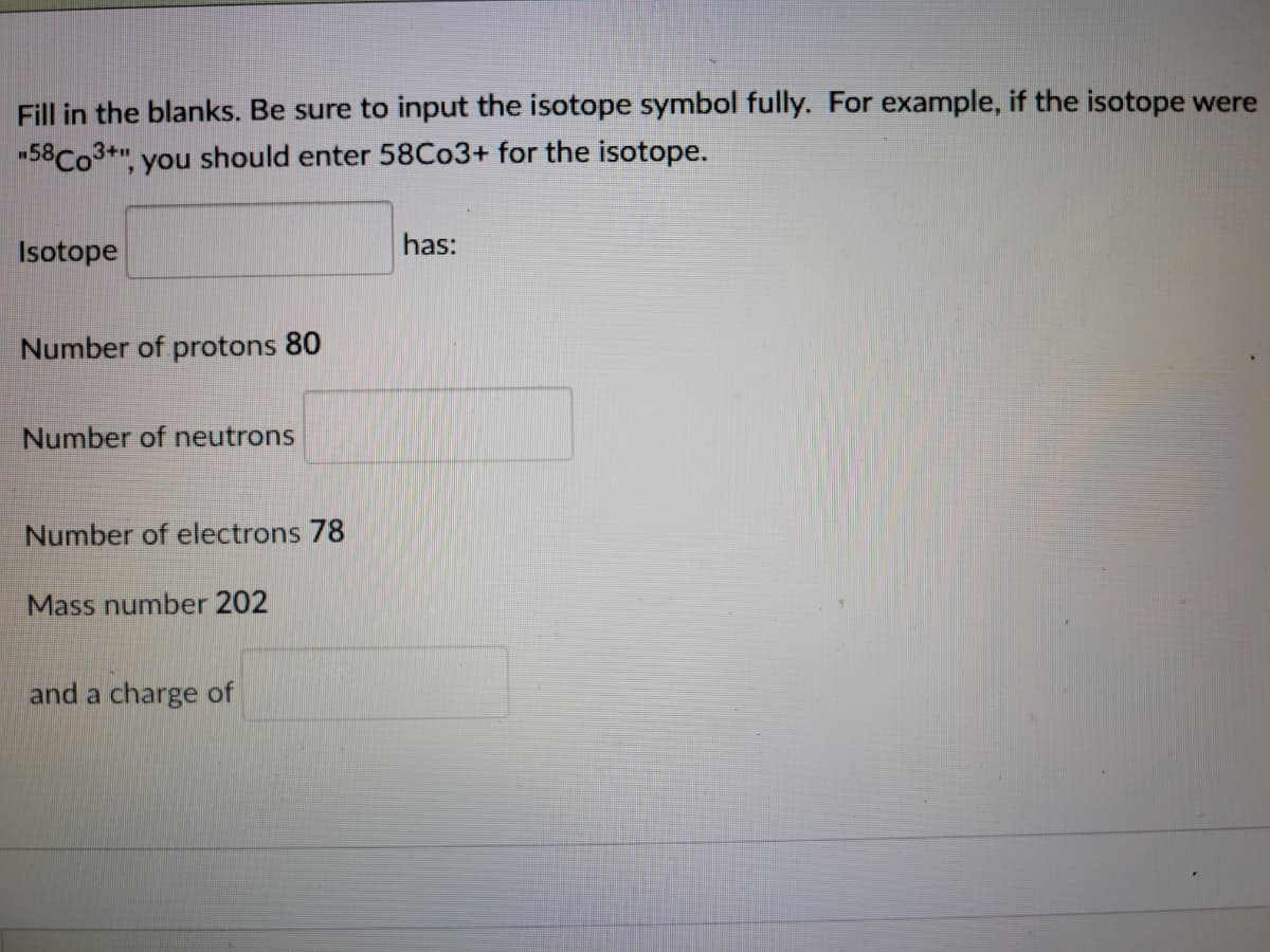 Fill in the blanks. Be sure to input the isotope symbol fully. For example, if the isotope were
-58CO3+", you should enter 58C03+ for the isotope.
Isotope
has:
Number of protons 80
Number of neutrons
Number of electrons 78
Mass number 202
and a charge of
