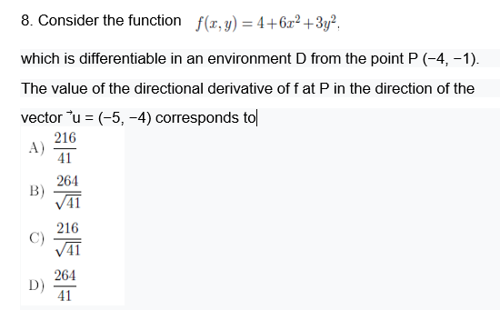 8. Consider the function f(r,y) = 4+6x² +3y²,
which is differentiable in an environment D from the point P (-4, -1).
The value of the directional derivative of f at P in the direction of the
vector u = (-5, -4) corresponds to
216
A)
41
264
B)
V41
216
C)
V41
264
D)
41
