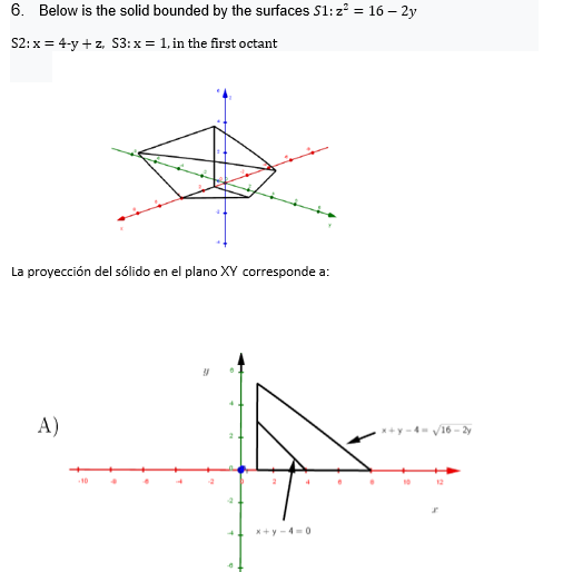 6. Below is the solid bounded by the surfaces S1: z = 16 – 2y
S2: x = 4-y +z. S3:x = 1, in the first octant
La proyección del sólido en el plano XY corresponde a:
A)
*+y -4- V16 - 2y
10
12
*+y -4-0
