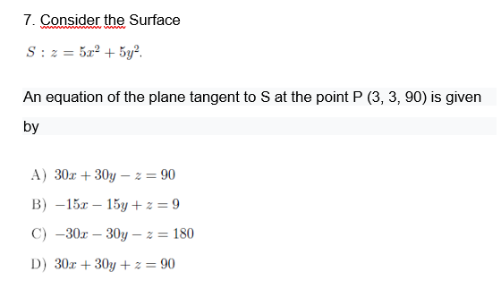 7. Consider the Surface
S : z = 5a² + 5y².
An equation of the plane tangent to S at the point P (3, 3, 90) is given
by
A) 30x + 30y – z = 90
В) — 15х — 15у+39
С) —30х — 30у — г —D 180
D) 30x + 30y +z = 90

