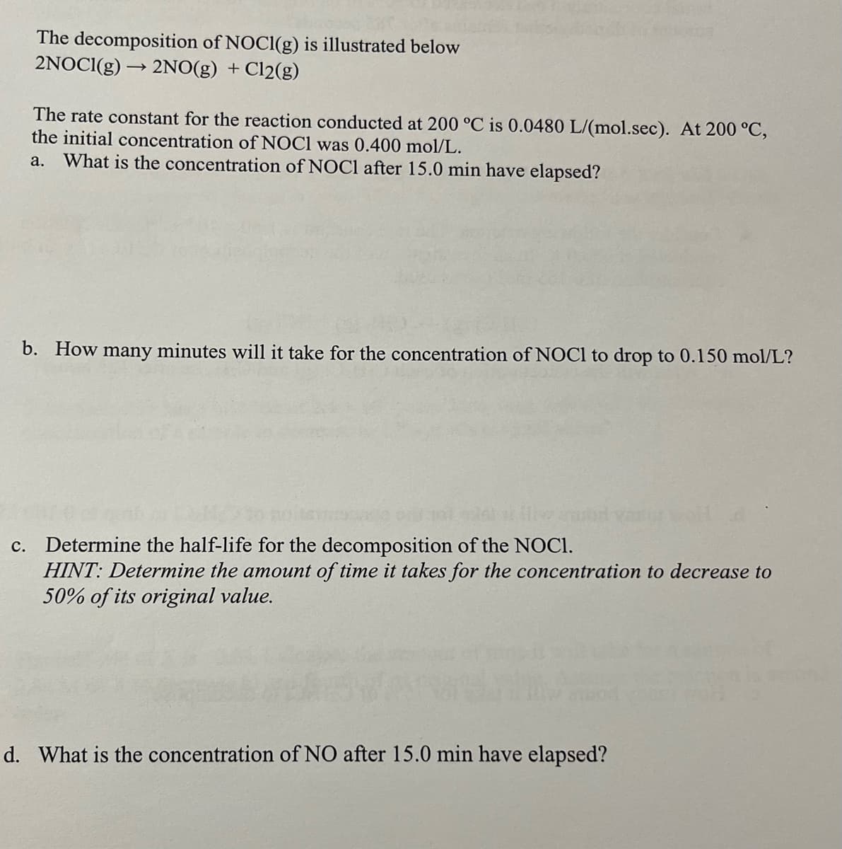 The decomposition of NOCI(g) is illustrated below
2NOCI(g) → 2NO(g) + Cl2(g)
The rate constant for the reaction conducted at 200 °C is 0.0480 L/(mol.sec). At 200 °C,
the initial concentration of NOCI was 0.400 mol/L.
a. What is the concentration of NOCI after 15.0 min have elapsed?
b. How many minutes will it take for the concentration of NOC1 to drop to 0.150 mol/L?
c. Determine the half-life for the decomposition of the NOCI.
HINT: Determine the amount of time it takes for the concentration to decrease to
50% of its original value.
d. What is the concentration of NO after 15.0 min have elapsed?