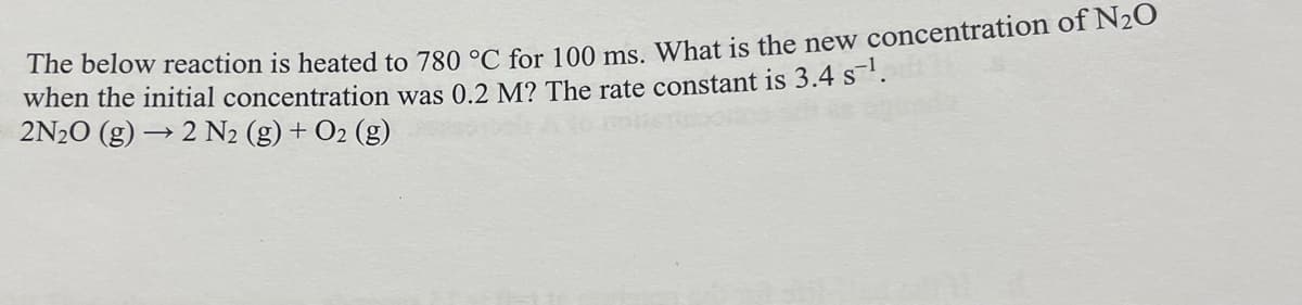 The below reaction is heated to 780 °C for 100 ms. What is the new concentration of N₂O
when the initial concentration was 0.2 M? The rate constant is 3.4 s ¹.
2N2O (g) → 2 N₂ (g) + O2(g)