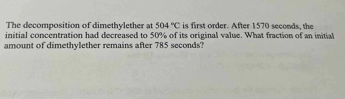 The decomposition of dimethylether at 504 °C is first order. After 1570 seconds, the
initial concentration had decreased to 50% of its original value. What fraction of an initial
amount of dimethylether remains after 785 seconds?