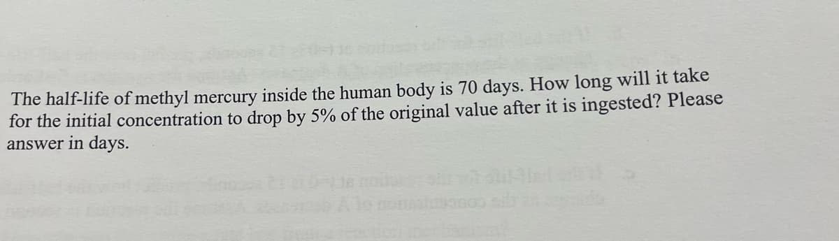 The half-life of methyl mercury inside the human body is 70 days. How long will it take
for the initial concentration to drop by 5% of the original value after it is ingested? Please
answer in days.