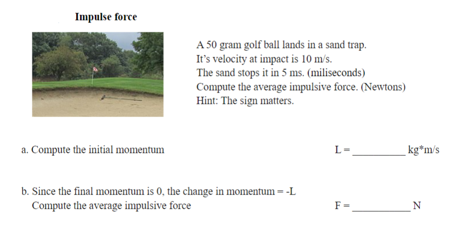 Impulse force
a. Compute the initial momentum
A 50 gram golf ball lands in a sand trap.
It's velocity at impact is 10 m/s.
The sand stops it in 5 ms. (miliseconds)
Compute the average impulsive force. (Newtons)
Hint: The sign matters.
b. Since the final momentum is 0, the change in momentum = -L
Compute the average impulsive force
L=
F =
kg*m/s
N