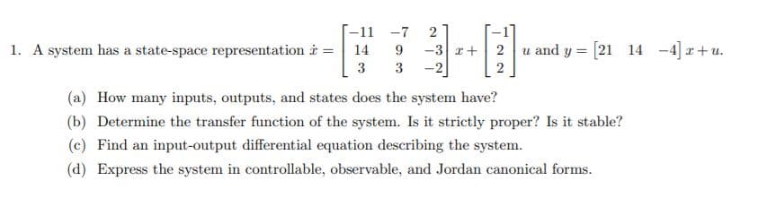 -11 -7
2
1. A system has a state-space representation i =
-3 x+ 2 u and y = [21 14 -4] r+u.
-2
14
3
3
2
(a) How many inputs, outputs, and states does the system have?
(b) Determine the transfer function of the system. Is it strictly proper? Is it stable?
(c) Find an input-output differential equation describing the system.
(d) Express the system in controllable, observable, and Jordan canonical forms.
