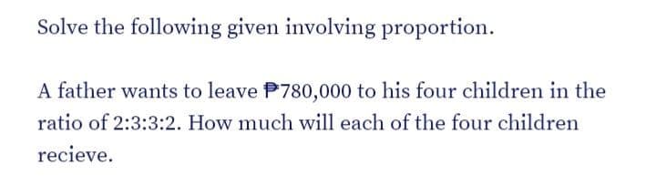 Solve the following given involving proportion.
A father wants to leave P780,000 to his four children in the
ratio of 2:3:3:2. How much will each of the four children
recieve.
