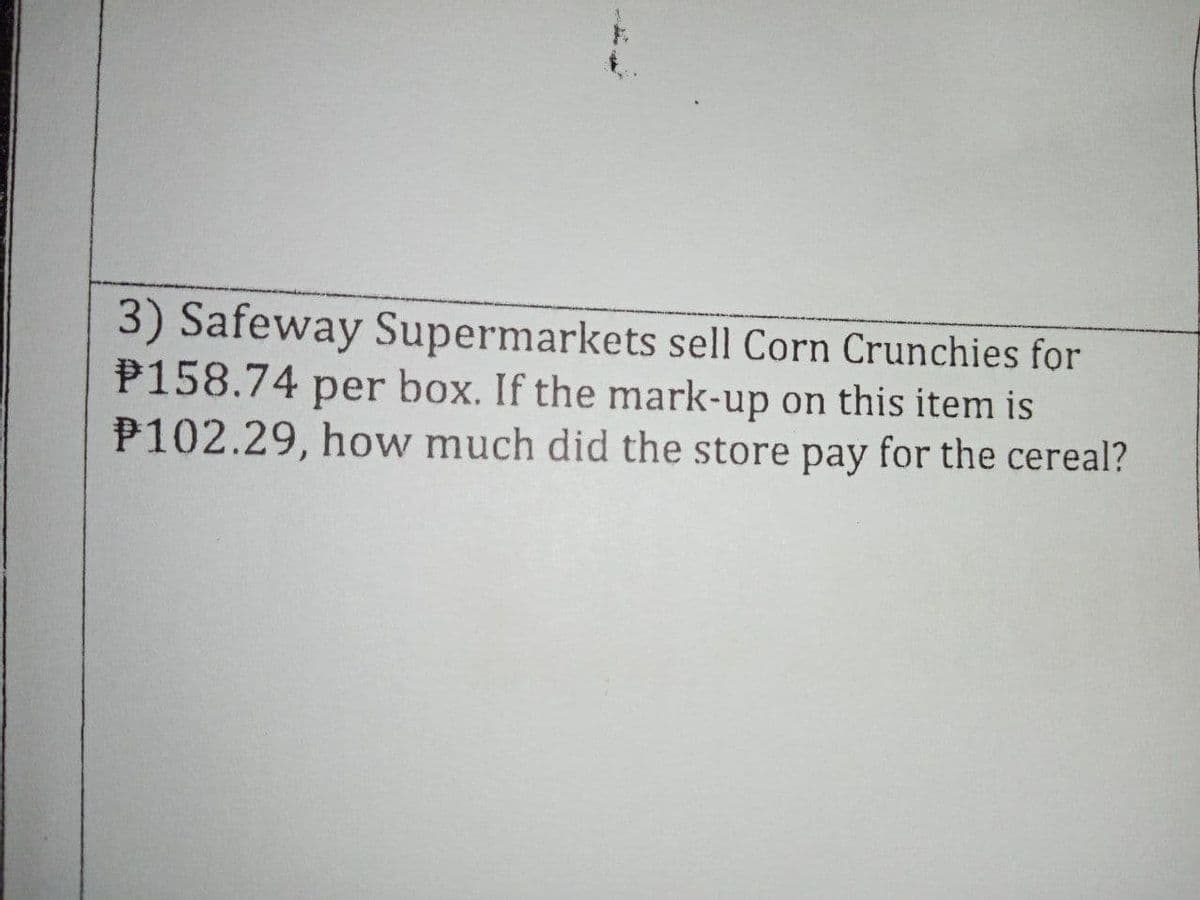 3) Safeway Supermarkets sell Corn Crunchies for
P158.74 per box. If the mark-up on this item is
P102.29, how much did the store pay for the cereal?
