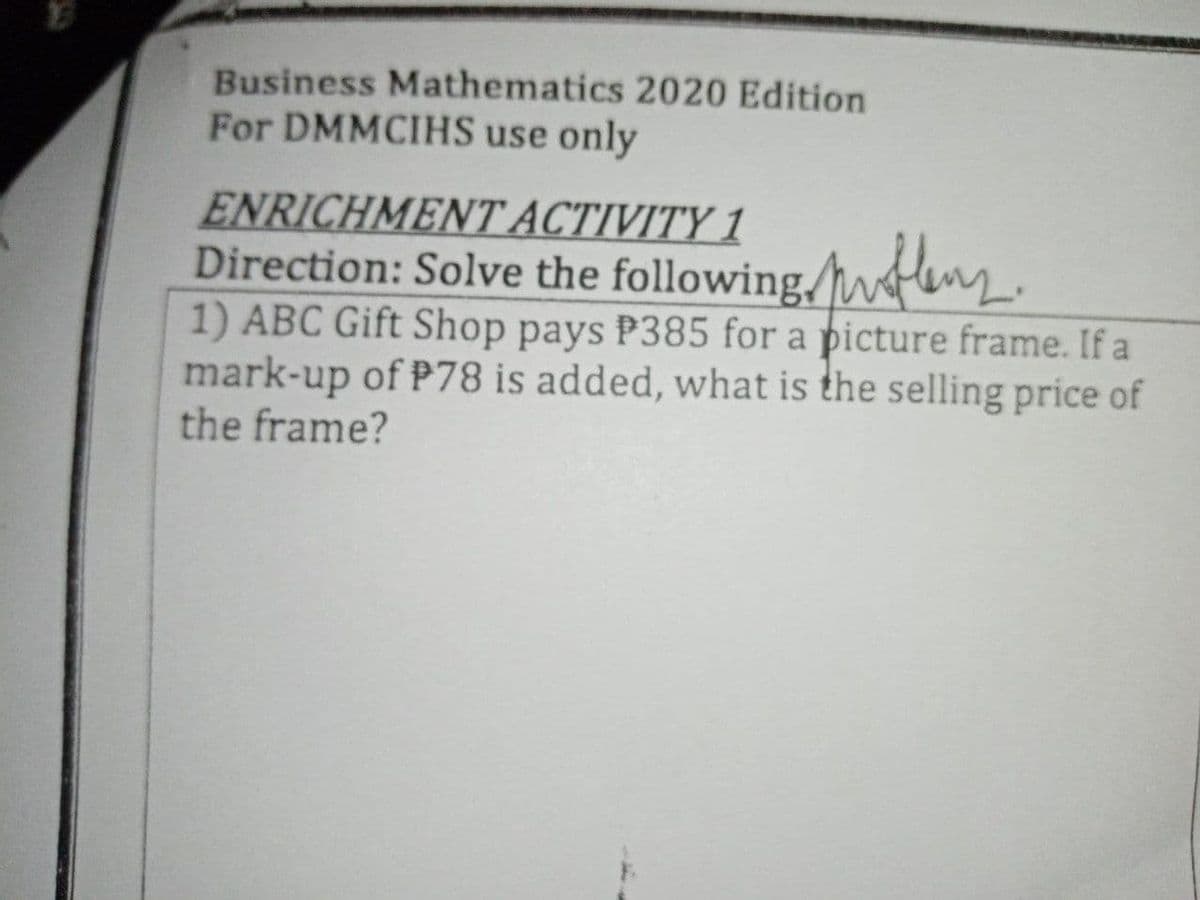 Business Mathematics 2020 Edition
For DMMCIHS use only
ENRICHMENT ACTIVITY 1
Direction: Solve the following/wfenz.
1) ABC Gift Shop pays P385 for a picture frame. If a
mark-up of P78 is added, what is the selling price of
the frame?
