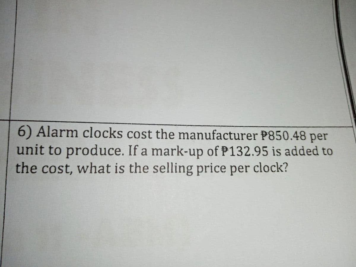 6) Alarm clocks cost the manufacturer P850.48 per
unit to produce. If a mark-up of P132.95 is added to
the cost, what is the selling price per clock?
