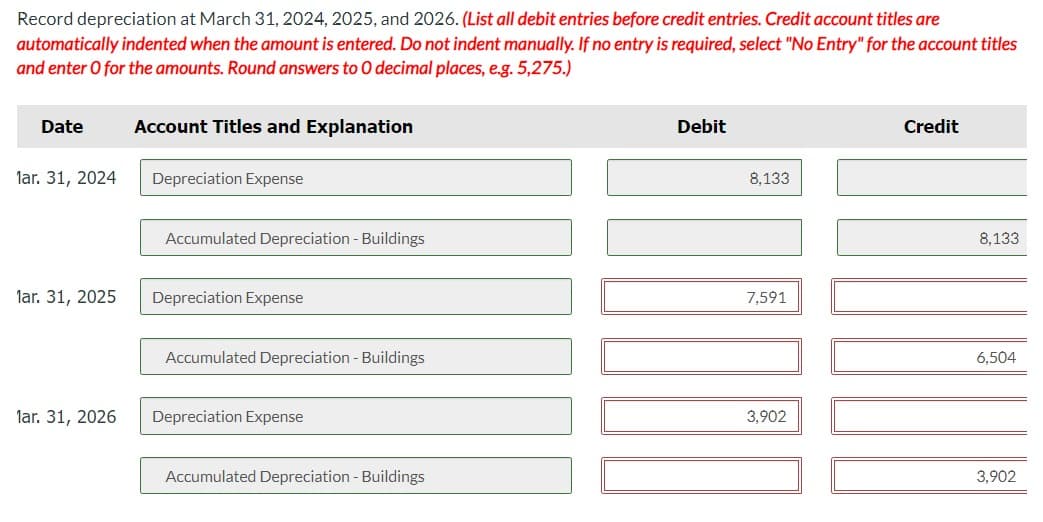 Record depreciation at March 31, 2024, 2025, and 2026. (List all debit entries before credit entries. Credit account titles are
automatically indented when the amount is entered. Do not indent manually. If no entry is required, select "No Entry" for the account titles
and enter O for the amounts. Round answers to O decimal places, e.g. 5,275.)
Date
lar. 31, 2024
lar. 31, 2025
lar. 31, 2026
Account Titles and Explanation
Depreciation Expense
Accumulated Depreciation - Buildings
Depreciation Expense
Accumulated Depreciation - Buildings
Depreciation Expense
Accumulated Depreciation - Buildings
Debit
8,133
7,591
3,902
Credit
8,133
6,504
3,902