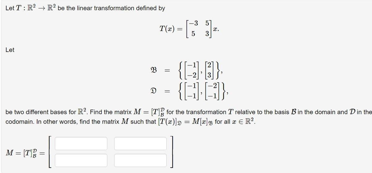 Let T: R² R2 be the linear transformation defined by
Let
T(x) =
=
M = [T
B =
=
-3 51
5
x.
{}},
{A}
be two different bases for R2. Find the matrix M = [T] for the transformation T relative to the basis B in the domain and D in the
codomain. In other words, find the matrix M such that [T(x)] = M[x] for all x € R².