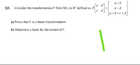 a+b
Q3. Consider the transformation F from Mn to R' defined as
a-d
La+b+c+d]
a) Prove that F is a linear transformation.
b) Determine a basis for the kernel of F.
