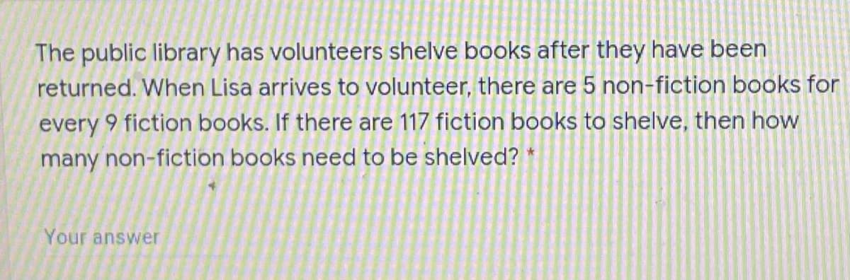 The public library has volunteers shelve books after they have been
returned. When Lisa arrives to volunteer, there are 5 non-fiction books for
every 9 fiction books. If there are 117 fiction books to shelve, then how
many non-fiction books need to be shelved? *
Your answer
