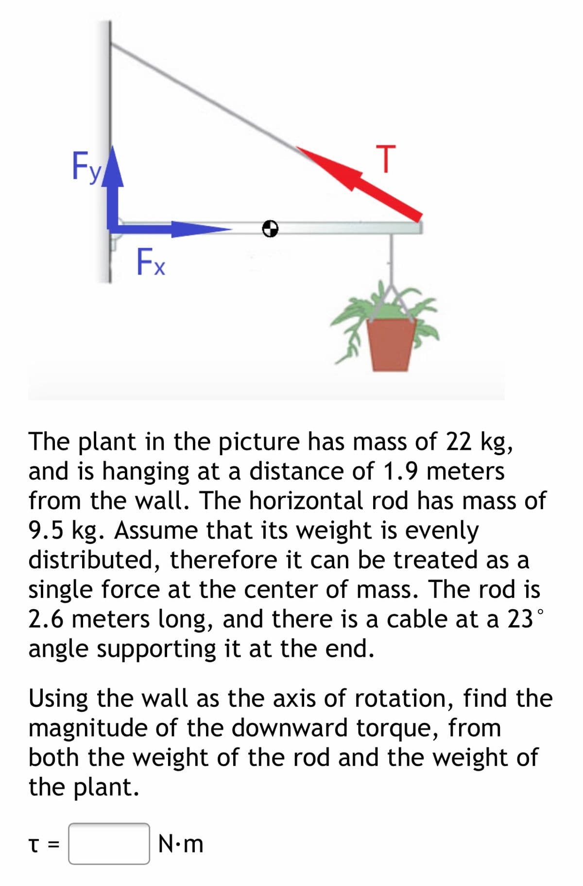 Fy
Ex
The plant in the picture has mass of 22 kg,
and is hanging at a distance of 1.9 meters
from the wall. The horizontal rod has mass of
9.5 kg. Assume that its weight is evenly
distributed, therefore it can be treated as a
single force at the center of mass. The rod is
2.6 meters long, and there is a cable at a 23°
angle supporting it at the end.
Using the wall as the axis of rotation, find the
magnitude of the downward torque, from
both the weight of the rod and the weight of
the plant.
T =
N•m
