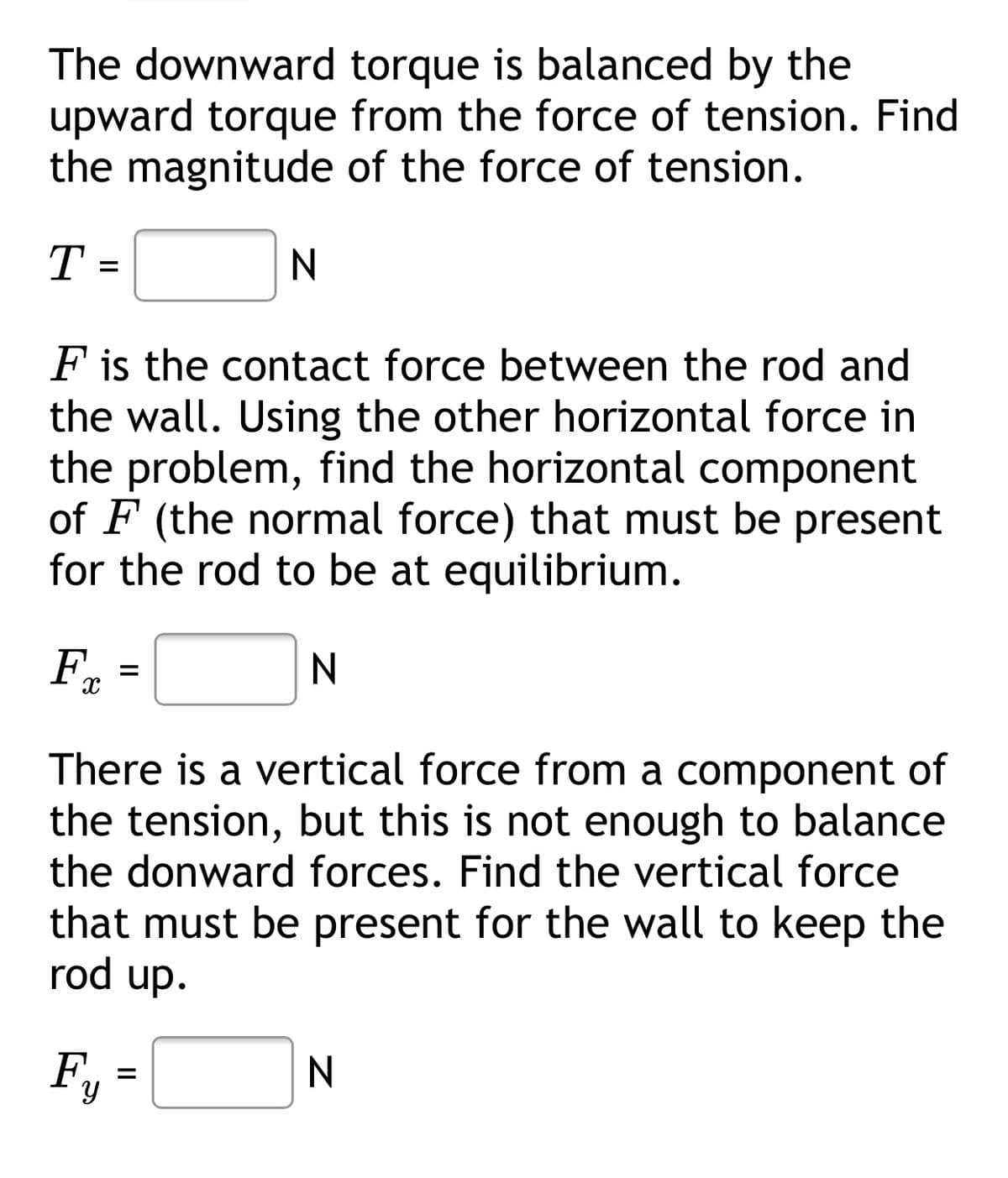 The downward torque is balanced by the
upward torque from the force of tension. Find
the magnitude of the force of tension.
T =
F is the contact force between the rod and
the wall. Using the other horizontal force in
the problem, find the horizontal component
of F (the normal force) that must be present
for the rod to be at equilibrium.
F.
There is a vertical force from a component of
the tension, but this is not enough to balance
the donward forces. Find the vertical force
that must be present for the wall to keep the
rod up.
F,
N
