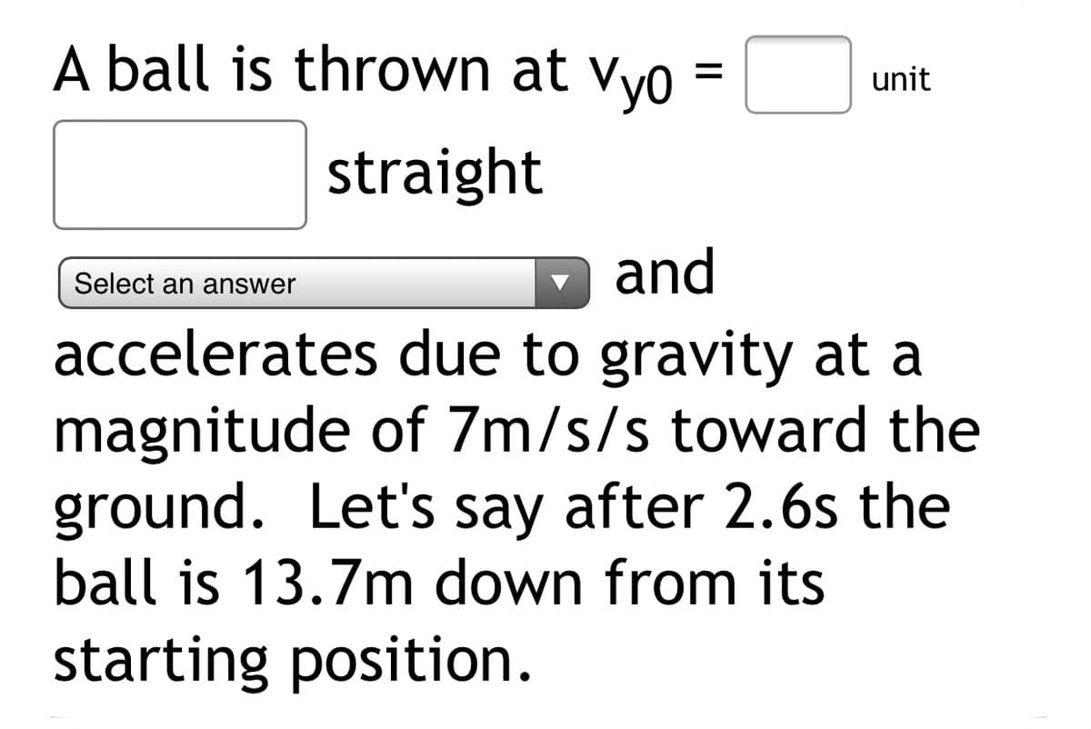 A ball is thrown at vyo
%D
unit
straight
and
Select an answer
accelerates due to gravity at a
magnitude of 7m/s/s toward the
ground. Let's say after 2.6s the
ball is 13.7m down from its
starting position.
