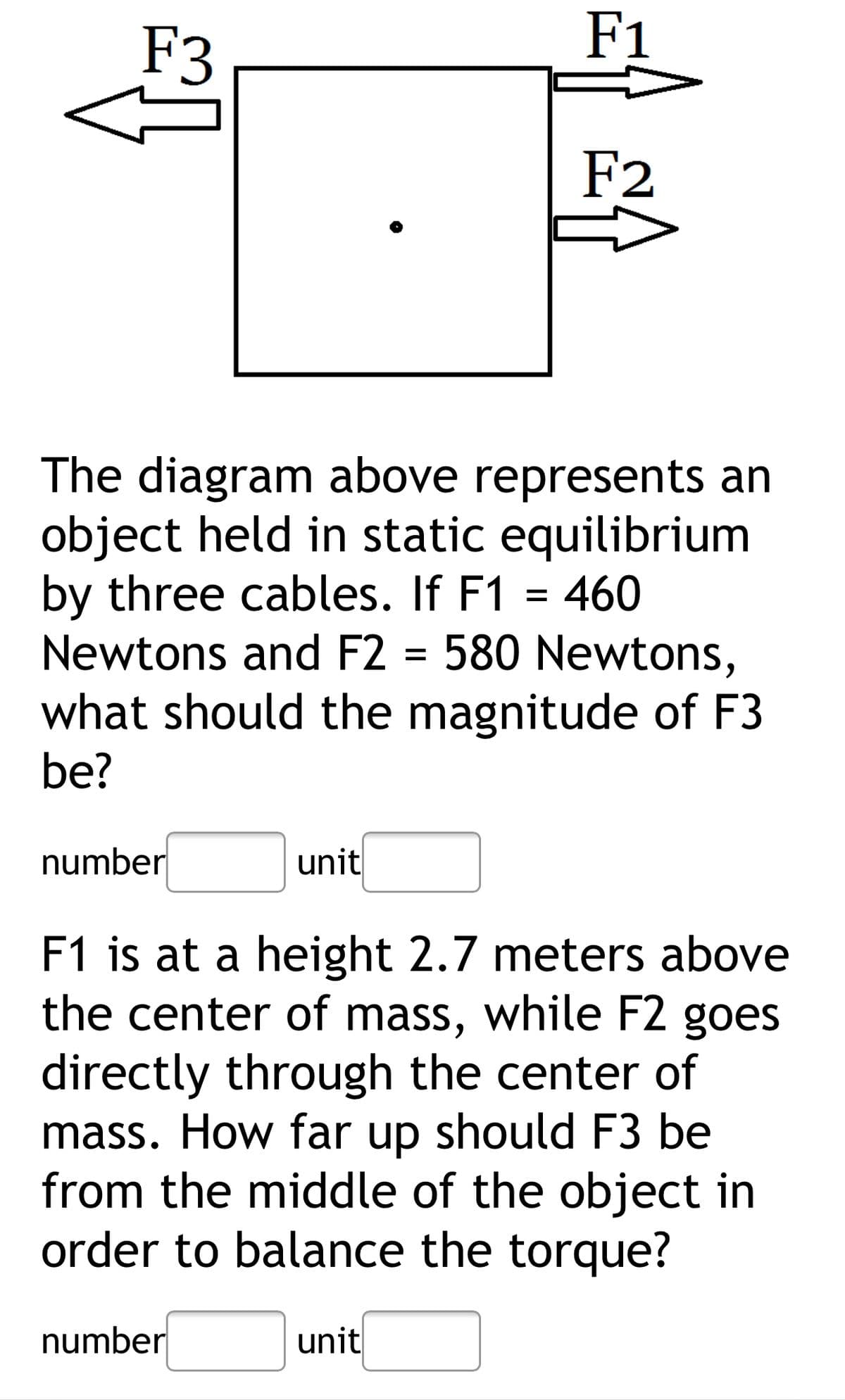 F3
F1
F2
The diagram above represents an
object held in static equilibrium
by three cables. If F1 = 460
Newtons and F2 = 580 Newtons,
what should the magnitude of F3
be?
number
unit
F1 is at a height 2.7 meters above
the center of mass, while F2 goes
directly through the center of
mass. How far up should F3 be
from the middle of the object in
order to balance the torque?
number
unit
