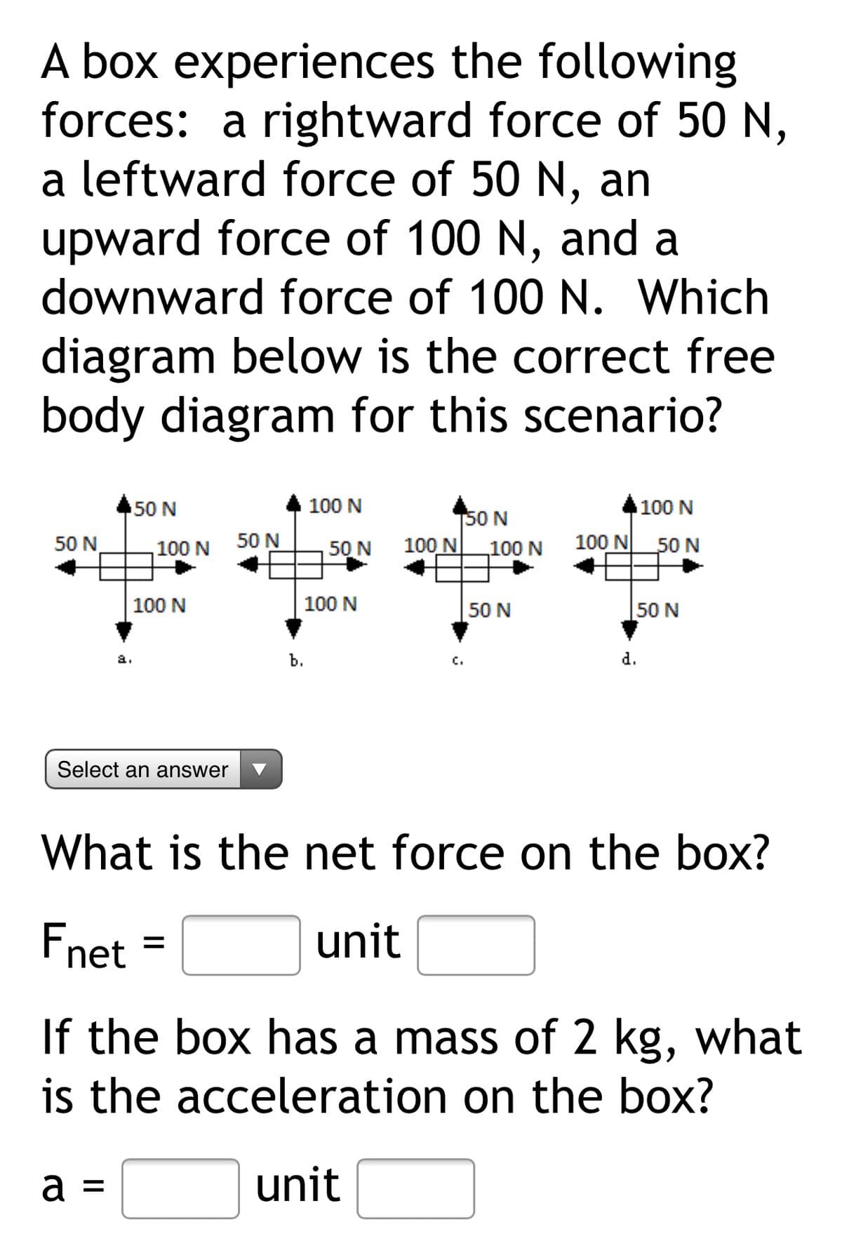 A box experiences the following
forces: a rightward force of 50 N,
a leftward force of 50 N, an
upward force of 100 N, and a
downward force of 100 N. Which
diagram below is the correct free
body diagram for this scenario?
50 N
100 N
100 N
150 N
100 N
50 N
100 N
50 N
50 N
100 N
100 N 50 N
100 N
100 N
50 N
50 N
a.
b.
c.
d.
Select an answer
What is the net force on the box?
Fnet =
unit
If the box has a mass of 2 kg, what
is the acceleration on the box?
a =
unit
