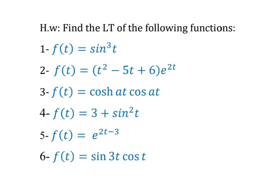 H.w: Find the LT of the following functions:
1- f(t) = sin³t
2- f(t) = (t² – 5t + 6)e2t
3- f (t) = cosh at cos at
4- f (t) = 3 + sin?t
5- f (t) = e2t-3
6- f (t) = sin 3t cos t
