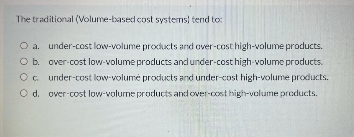 The traditional (Volume-based cost systems) tend to:
O a. under-cost low-volume products and over-cost high-volume products.
O b. over-cost low-volume products and under-cost high-volume products.
O c. under-cost low-volumė products and under-cost high-volume products.
O d. over-cost low-volume products and over-cost high-volume products.
