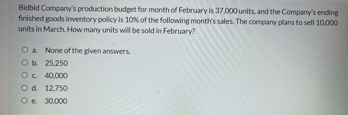 Bidbid Company's production budget for month of February is 37,000 units, and the Company's ending
finished goods inventory policy is 10% of the following month's sales. The company plans to sell 10,000
units in March. How many units will be sold in February?
O a.
None of the given answers.
O b. 25,250
О с. 40,000
O d. 12,750
O e.
30,000
